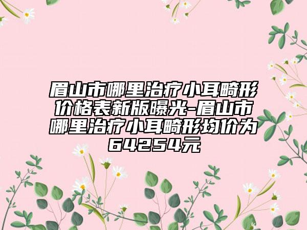 眉山市哪里治療小耳畸形價(jià)格表新版曝光-眉山市哪里治療小耳畸形均價(jià)為64254元