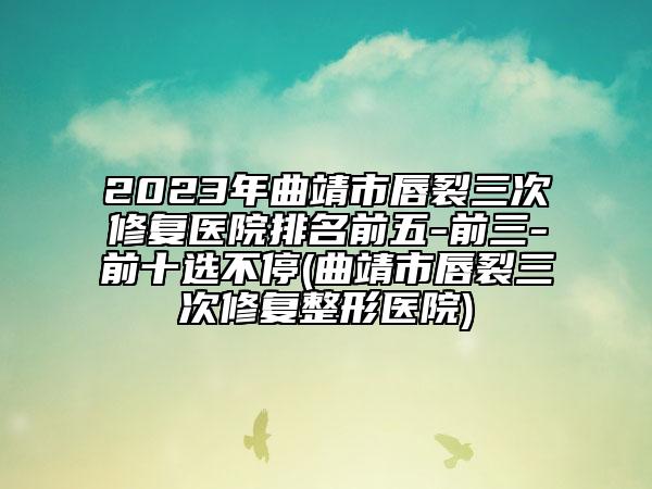 2023年曲靖市唇裂三次修復(fù)醫(yī)院排名前五-前三-前十選不停(曲靖市唇裂三次修復(fù)整形醫(yī)院)