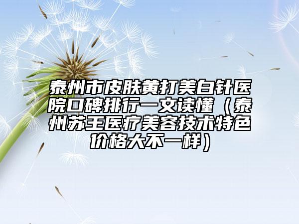 泰州市皮膚黃打美白針醫(yī)院口碑排行一文讀懂（泰州蘇王醫(yī)療美容技術(shù)特色價(jià)格大不一樣）