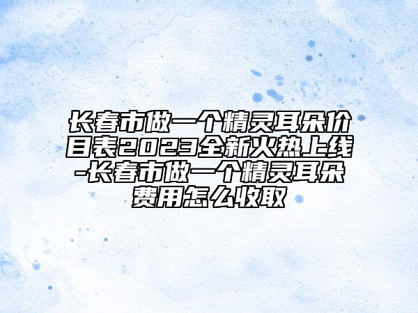 長(zhǎng)春市做一個(gè)精靈耳朵價(jià)目表2023全新火熱上線-長(zhǎng)春市做一個(gè)精靈耳朵費(fèi)用怎么收取