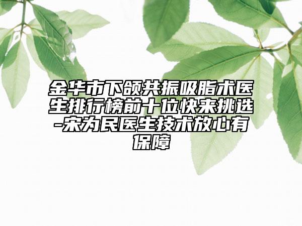 金華市下頜共振吸脂術(shù)醫(yī)生排行榜前十位快來(lái)挑選-宋為民醫(yī)生技術(shù)放心有保障