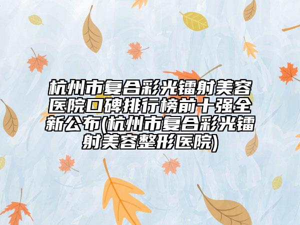 杭州市復合彩光鐳射美容醫(yī)院口碑排行榜前十強全新公布(杭州市復合彩光鐳射美容整形醫(yī)院)