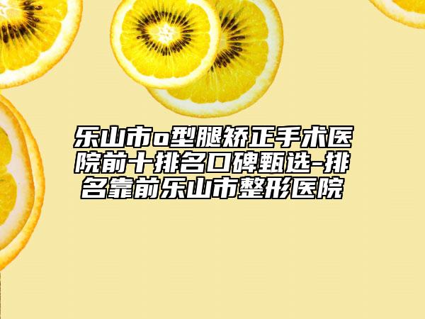 樂山市o型腿矯正手術(shù)醫(yī)院前十排名口碑甄選-排名靠前樂山市整形醫(yī)院