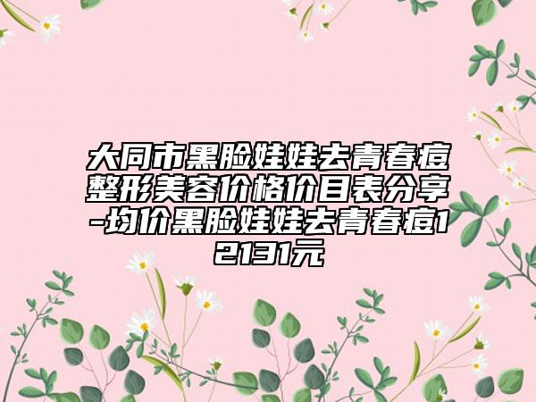 大同市黑臉娃娃去青春痘整形美容價(jià)格價(jià)目表分享-均價(jià)黑臉娃娃去青春痘12131元