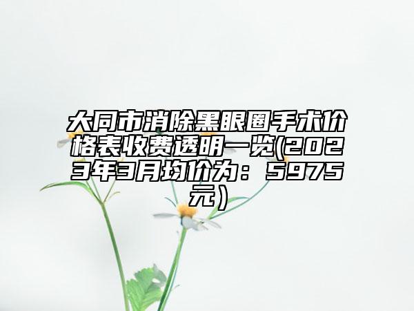 大同市消除黑眼圈手術(shù)價(jià)格表收費(fèi)透明一覽(2023年3月均價(jià)為：5975元）