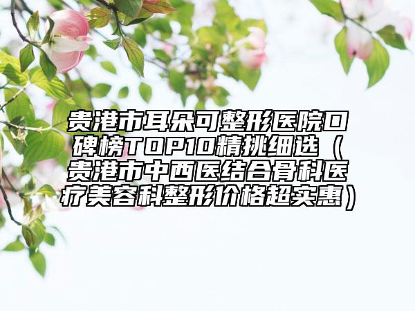 貴港市耳朵可整形醫(yī)院口碑榜TOP10精挑細(xì)選（貴港市中西醫(yī)結(jié)合骨科醫(yī)療美容科整形價(jià)格超實(shí)惠）