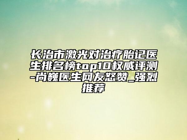 長治市激光對治療胎記醫(yī)生排名榜top10權(quán)威評測-尚巍醫(yī)生網(wǎng)友怒贊_強烈推薦