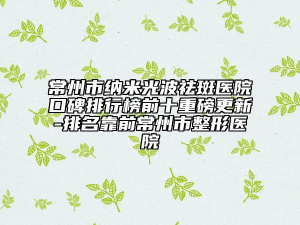 常州市納米光波祛斑醫(yī)院口碑排行榜前十重磅更新-排名靠前常州市整形醫(yī)院