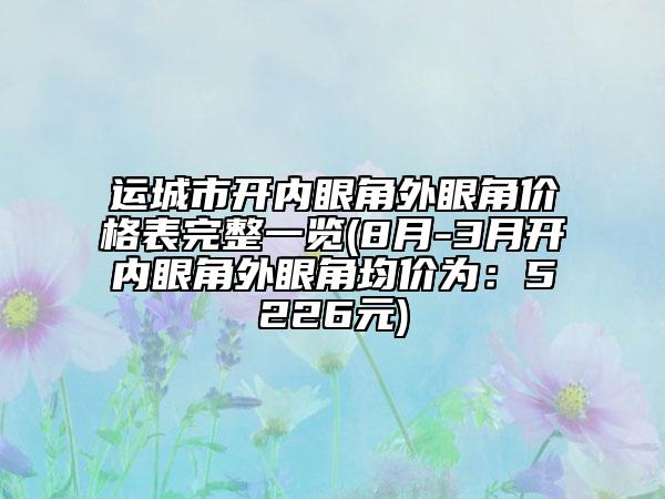 運城市開內(nèi)眼角外眼角價格表完整一覽(8月-3月開內(nèi)眼角外眼角均價為：5226元)