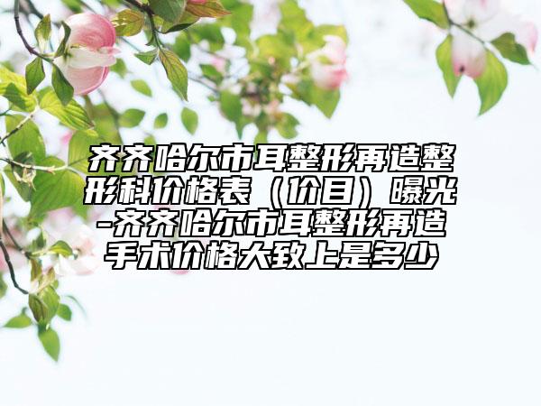 齊齊哈爾市耳整形再造整形科價格表（價目）曝光-齊齊哈爾市耳整形再造手術價格大致上是多少