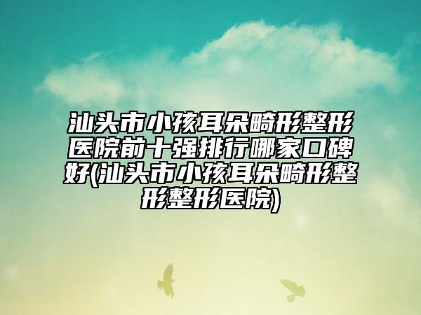 汕頭市小孩耳朵畸形整形醫(yī)院前十強(qiáng)排行哪家口碑好(汕頭市小孩耳朵畸形整形整形醫(yī)院)