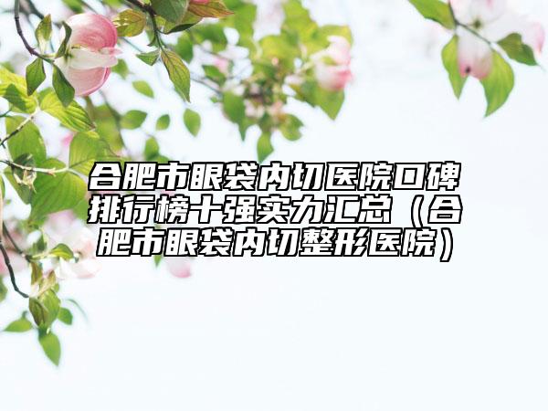 合肥市眼袋內(nèi)切醫(yī)院口碑排行榜十強(qiáng)實(shí)力匯總（合肥市眼袋內(nèi)切整形醫(yī)院）