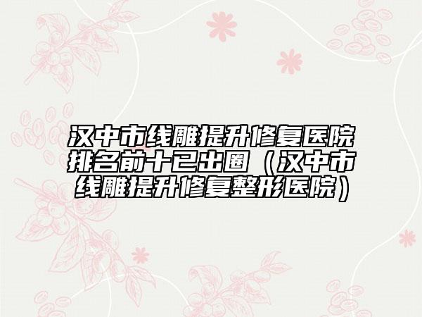 漢中市線雕提升修復(fù)醫(yī)院排名前十已出圈（漢中市線雕提升修復(fù)整形醫(yī)院）