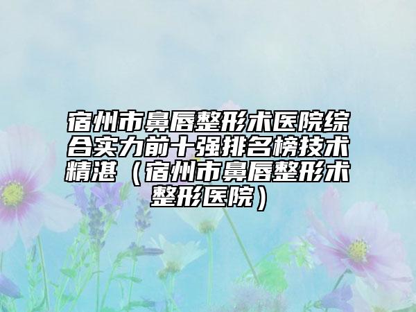 宿州市鼻唇整形術(shù)醫(yī)院綜合實力前十強排名榜技術(shù)精湛（宿州市鼻唇整形術(shù)整形醫(yī)院）