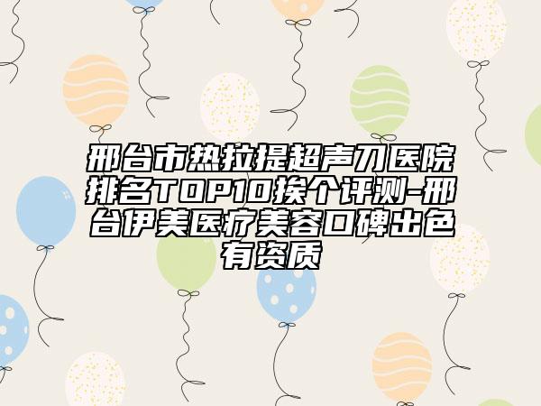 邢臺(tái)市熱拉提超聲刀醫(yī)院排名TOP10挨個(gè)評(píng)測-邢臺(tái)伊美醫(yī)療美容口碑出色有資質(zhì)