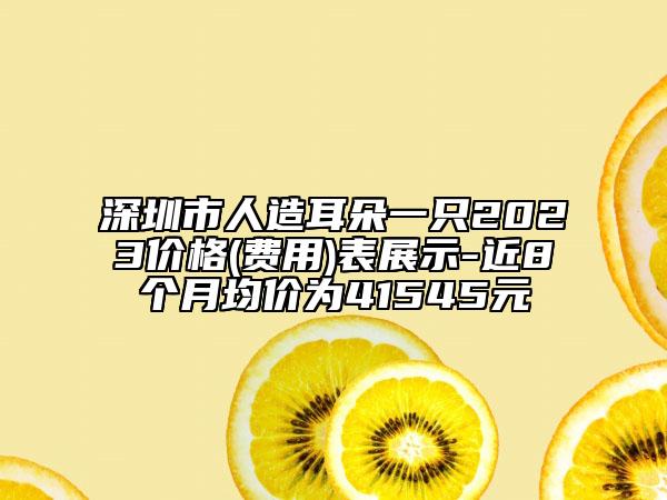 深圳市人造耳朵一只2023價(jià)格(費(fèi)用)表展示-近8個(gè)月均價(jià)為41545元