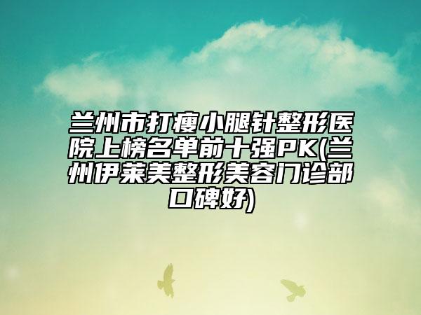 蘭州市打瘦小腿針整形醫(yī)院上榜名單前十強(qiáng)PK(蘭州伊萊美整形美容門(mén)診部口碑好)