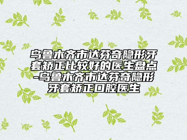 烏魯木齊市達(dá)芬奇隱形牙套矯正比較好的醫(yī)生盤點(diǎn)-烏魯木齊市達(dá)芬奇隱形牙套矯正口腔醫(yī)生