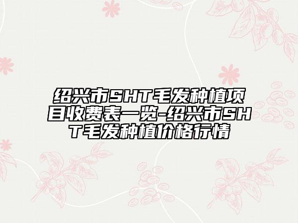 紹興市SHT毛發(fā)種植項(xiàng)目收費(fèi)表一覽-紹興市SHT毛發(fā)種植價(jià)格行情