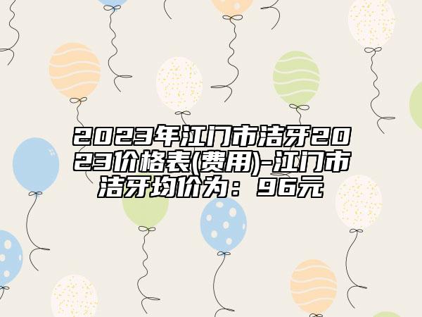 2023年江門(mén)市潔牙2023價(jià)格表(費(fèi)用)-江門(mén)市潔牙均價(jià)為：96元