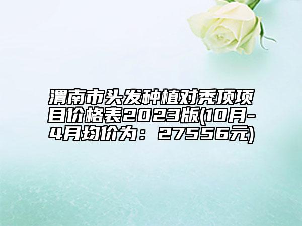 渭南市頭發(fā)種植對禿頂項(xiàng)目價(jià)格表2023版(10月-4月均價(jià)為：27556元)