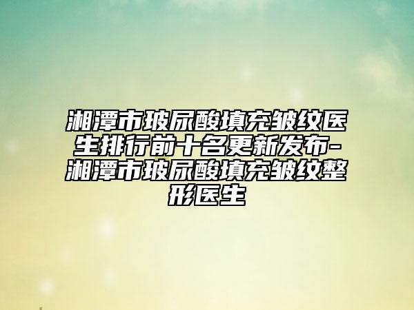 湘潭市玻尿酸填充皺紋醫(yī)生排行前十名更新發(fā)布-湘潭市玻尿酸填充皺紋整形醫(yī)生