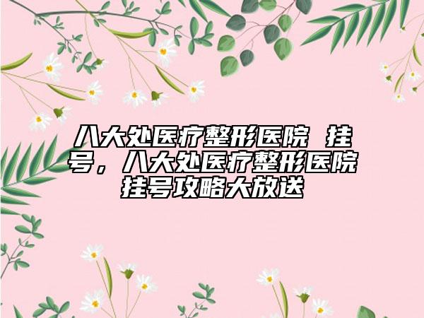 八大處醫(yī)療整形醫(yī)院 掛號，八大處醫(yī)療整形醫(yī)院掛號攻略大放送
