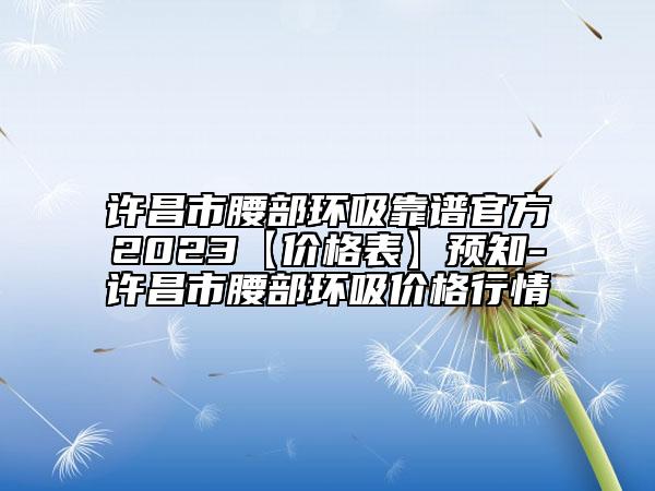許昌市腰部環(huán)吸靠譜官方2023【價格表】預(yù)知-許昌市腰部環(huán)吸價格行情