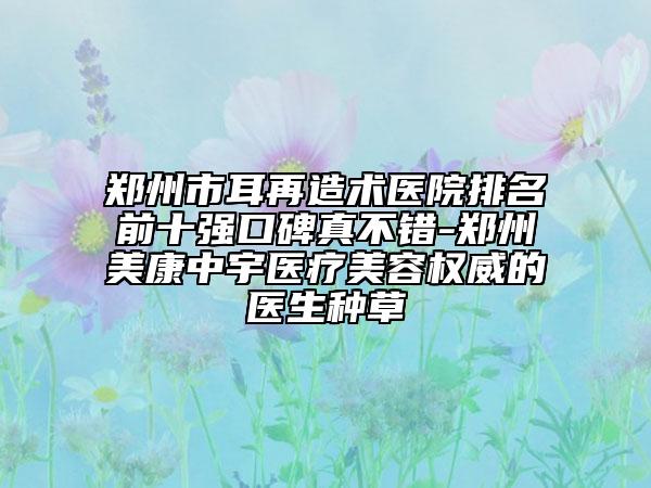 鄭州市耳再造術(shù)醫(yī)院排名前十強口碑真不錯-鄭州美康中宇醫(yī)療美容權(quán)威的醫(yī)生種草
