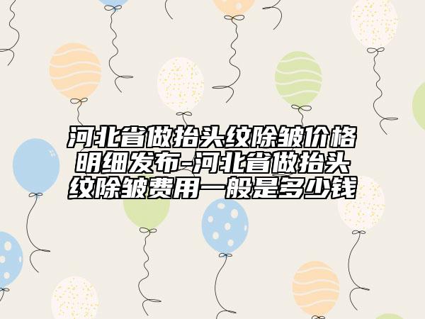 河北省做抬頭紋除皺價格明細(xì)發(fā)布-河北省做抬頭紋除皺費用一般是多少錢