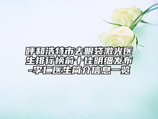 呼和浩特市去眼袋激光醫(yī)生排行榜前十佳明細發(fā)布-李仁醫(yī)生簡介信息一覽