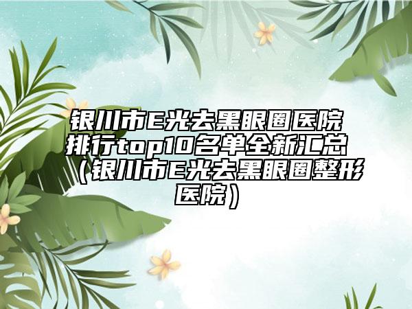 銀川市E光去黑眼圈醫(yī)院排行top10名單全新匯總（銀川市E光去黑眼圈整形醫(yī)院）