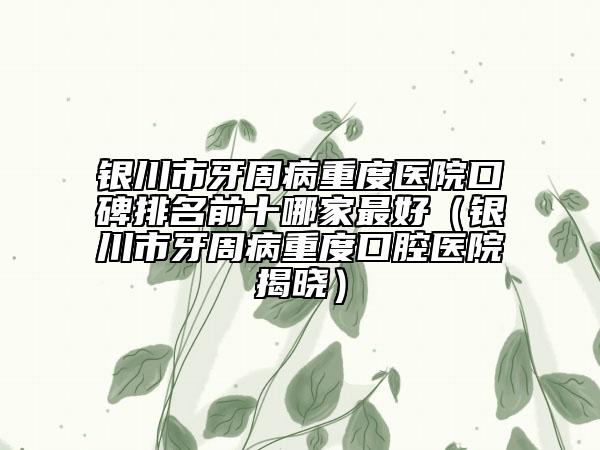 銀川市牙周病重度醫(yī)院口碑排名前十哪家最好（銀川市牙周病重度口腔醫(yī)院揭曉）