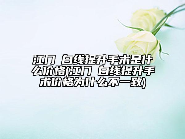 江門疍白線提升手術(shù)是什么價(jià)格(江門疍白線提升手術(shù)價(jià)格為什么不一致)