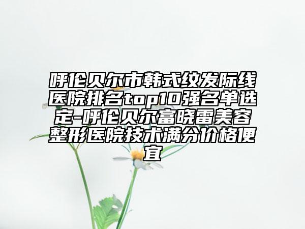 呼倫貝爾市韓式紋發(fā)際線醫(yī)院排名top10強(qiáng)名單選定-呼倫貝爾富曉雷美容整形醫(yī)院技術(shù)滿分價(jià)格便宜