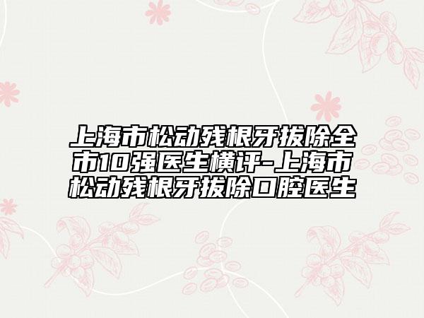 上海市松動(dòng)殘根牙拔除全市10強(qiáng)醫(yī)生橫評(píng)-上海市松動(dòng)殘根牙拔除口腔醫(yī)生