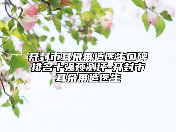 開(kāi)封市耳朵再造醫(yī)生口碑排名十強(qiáng)預(yù)測(cè)評(píng)-開(kāi)封市耳朵再造醫(yī)生