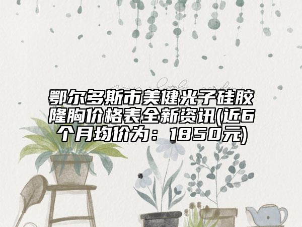 鄂爾多斯市美健光子硅膠隆胸價(jià)格表全新資訊(近6個(gè)月均價(jià)為：1850元)