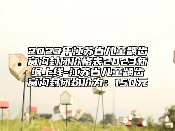 2023年江蘇省兒童齲齒窩溝封閉價格表2023新編上線-江蘇省兒童齲齒窩溝封閉均價為：150元