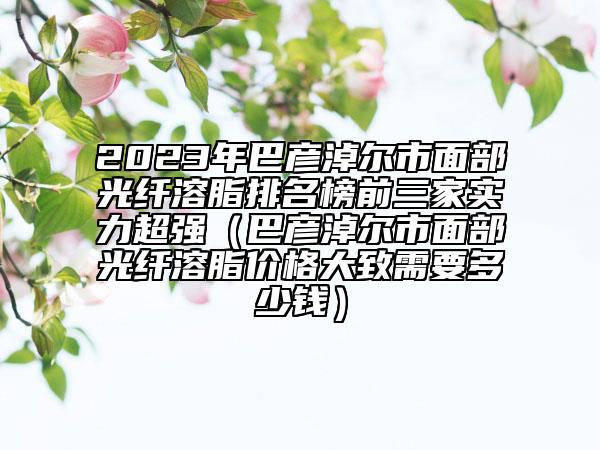2023年巴彥淖爾市面部光纖溶脂排名榜前三家實(shí)力超強(qiáng)（巴彥淖爾市面部光纖溶脂價(jià)格大致需要多少錢）