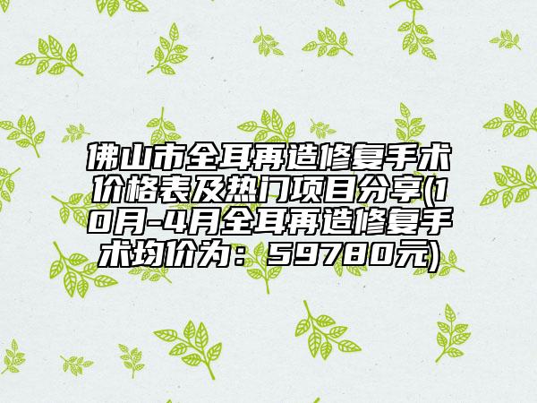 佛山市全耳再造修復(fù)手術(shù)價(jià)格表及熱門項(xiàng)目分享(10月-4月全耳再造修復(fù)手術(shù)均價(jià)為：59780元)