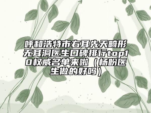 呼和浩特市右耳先天畸形無(wú)耳洞醫(yī)生口碑排行top10權(quán)威名單來(lái)啦（楊盼醫(yī)生做的好嗎）