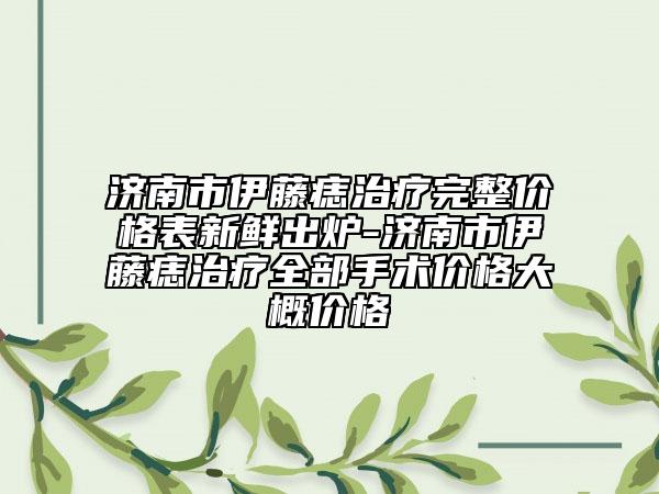 濟(jì)南市伊藤痣治療完整價(jià)格表新鮮出爐-濟(jì)南市伊藤痣治療全部手術(shù)價(jià)格大概價(jià)格