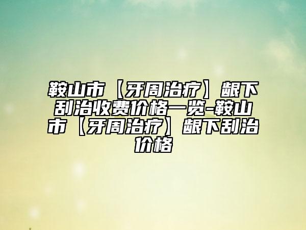 鞍山市【牙周治療】齦下刮治收費(fèi)價(jià)格一覽-鞍山市【牙周治療】齦下刮治價(jià)格