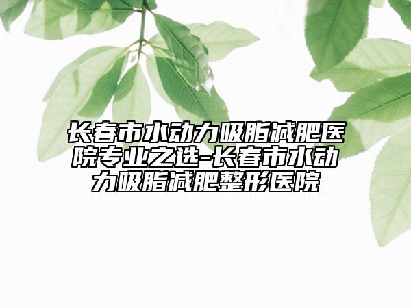 長春市水動力吸脂減肥醫(yī)院專業(yè)之選-長春市水動力吸脂減肥整形醫(yī)院