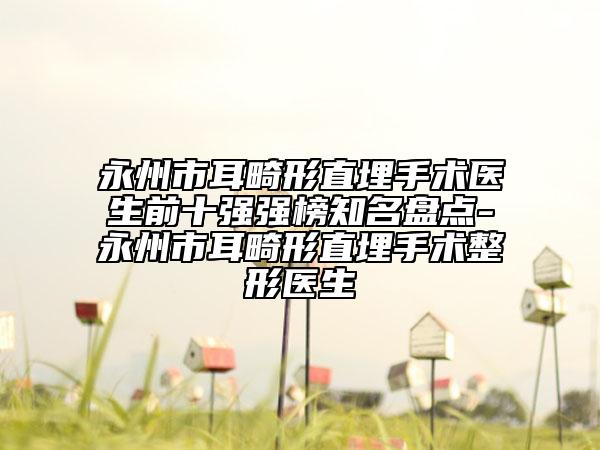 永州市耳畸形直埋手術(shù)醫(yī)生前十強強榜知名盤點-永州市耳畸形直埋手術(shù)整形醫(yī)生