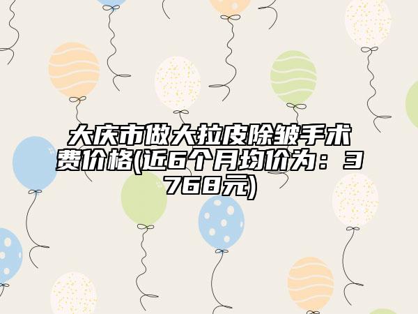 大慶市做大拉皮除皺手術(shù)費價格(近6個月均價為：3768元)
