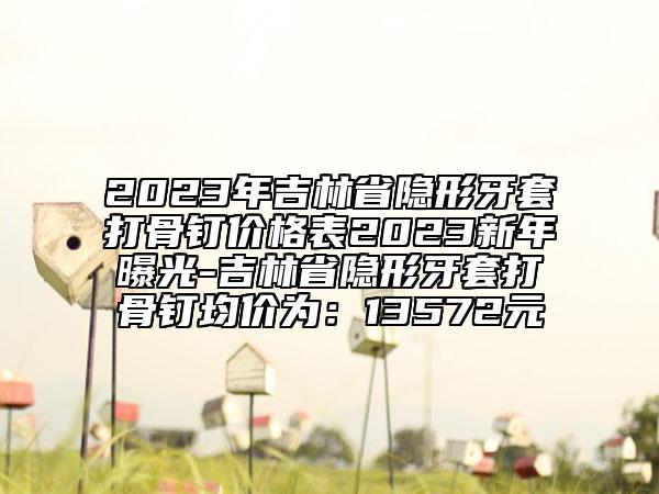 2023年吉林省隱形牙套打骨釘價(jià)格表2023新年曝光-吉林省隱形牙套打骨釘均價(jià)為：13572元
