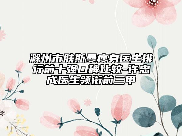 滁州市膚斯曼瘦身醫(yī)生排行前十強口碑比較-許忠成醫(yī)生領銜前三甲