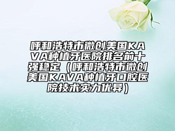 呼和浩特市微創(chuàng)美國(guó)KAVA種植牙醫(yī)院排名前十強(qiáng)穩(wěn)定（呼和浩特市微創(chuàng)美國(guó)KAVA種植牙口腔醫(yī)院技術(shù)實(shí)力優(yōu)異）